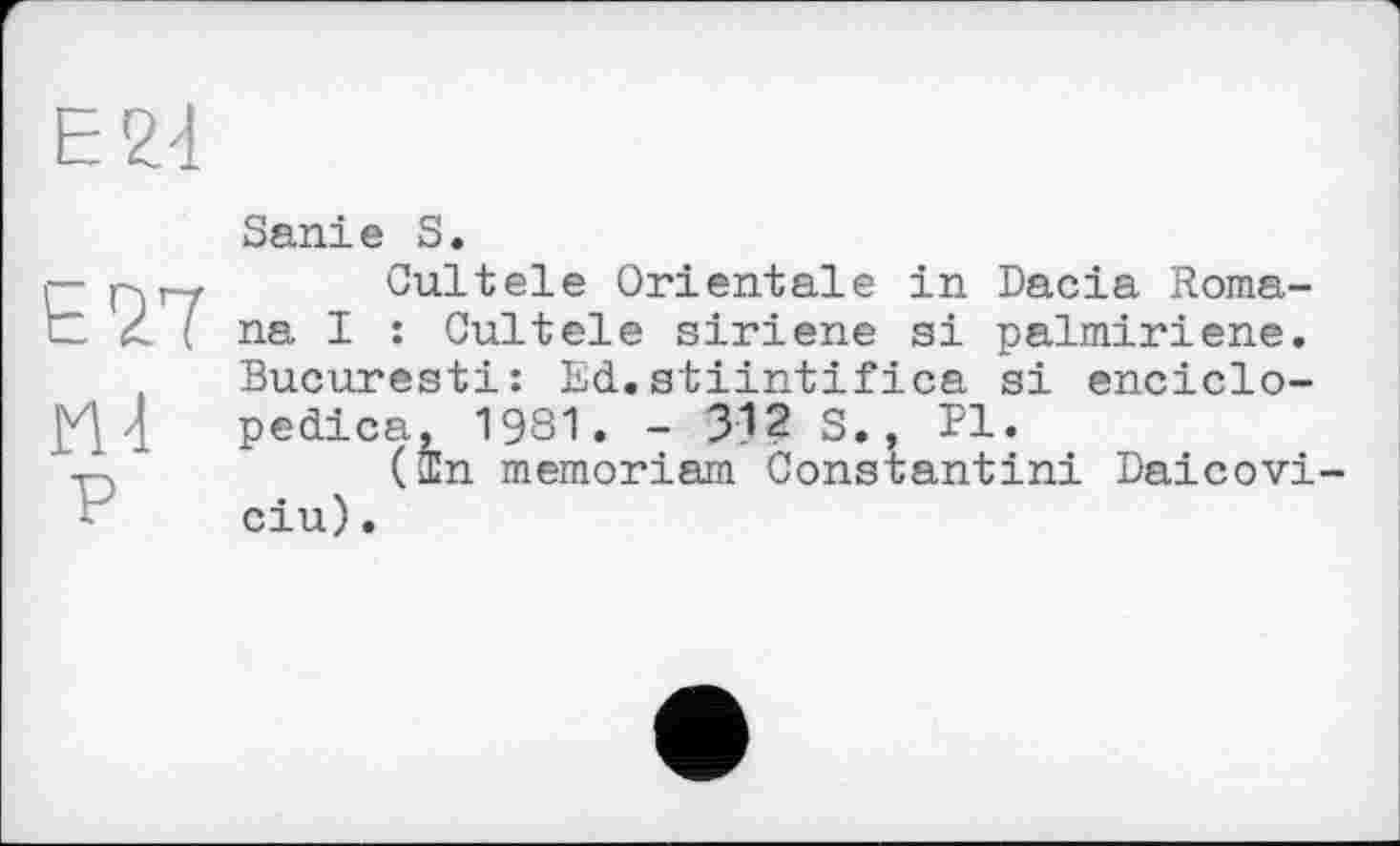 ﻿Е77
Ml
P
Sanie S.
Cultele Orientale in Dacia Romana I : Cultele siriene si palmiriene. Bucuresti: Ed.stiintifica si enciclo-pedica, 1981. - 312 S., PI.
(In memoriam Constantin! Daicovi ciu).